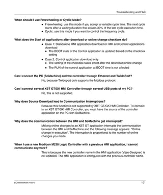 Troubleshooting and FAQ
EIO0000000638 04/2012 101
When should I use Freewheeling or Cyclic Mode?
Freewheeling: use this mode if you accept a variable cycle time. The next cycle
starts after a waiting duration that equals 30% of the last cycle execution time.
Cyclic: use this mode if you want to control the frequency cycle.
What does the Start all applications after download or online change checkbox do?
Case 1: Standalone HMI application download or HMI and Control applications
download
The BOOT state of the Control application is updated based on the checkbox
setting
Case 2: Control application download only
The setting of the checkbox takes effect after the download/online change
The RUN of the control application at BOOT time is not affected
Can I connect the PC (SoMachine) and the controller through Ethernet and TwidoPort?
No, because Twidoport only supports the Modbus protocol.
Can I connect several XBT GT/GK HMI Controller through several USB ports of my PC?
No, this is not supported.
Why does Source Download lead to Communication Interruptions?
Because this function is not supported by XBT GT/GK HMI Controller. To connect
to an XBT GT/GK HMI Controller, you must have the source of the controller
application on the PC with SoMachine.
Why does the communication between the HMI and SoMachine get interrupted?
Making online changes to an XBT GT application interrupts the communication
between the HMI and SoMachine and the following message appears: "Online
change in execution". The interruption is proportional to the number of online
changes you made.
When I use a new Modicon M238 Logic Controller with a previous HMI application, I cannot
communicate anymore?
This is because the new controller name in the HMI application (Vijeo-Designer) is
not updated. The HMI application is configured with the previous controller name.
 