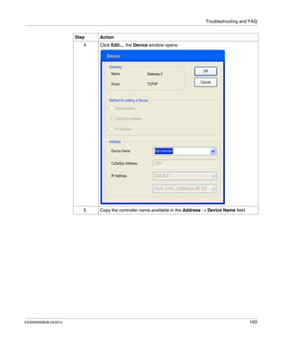 Troubleshooting and FAQ
EIO0000000638 04/2012 103
4 Click Edit..., the Device window opens:
5 Copy the controller name available in the Address → Device Name field
Step Action
 
