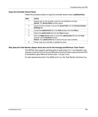 Troubleshooting and FAQ
EIO0000000638 04/2012 109
Copy the Controller Device Name
Follow the procedure below to copy the controller device name (LateConf.bin):
Why does the Task Monitor always show zero ms for the Average and Minimum Task Times?
The XBTGC only supports reporting back of cycle times to a 1 ms resolution, and
requires a minimum of 2 ms for one HMI with a Control Process cycle (since the CPU
is scheduled to give HMI and Control each 1 ms per 2 ms).
If a task requires less than 2 ms (2000 µs) to run, the Task Monitor will show 0 µs.
Step Action
1 Double click on the controller node from the SoMachine window
Result: The Device Editor window opens
2 Check that the controller is set as the Active Path from the Communication
Settings tab
3 Locate the LateConf.bin file in the Host browser from the Filetab
4 Select the LateConf.bin file from the Host browser
5 Click the Right Arrow button to move the LateConf.bin file from the Host
browser into the Runtime browser
Result: The LateConf.bin file is saved onto your new controller
6 Power cycle your controller to updated its name
 