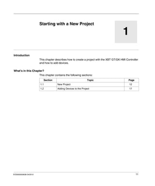 EIO0000000638 04/2012 11
1
Magelis XBT GT, XBT GK HMI Controller
New Project
EIO0000000638 04/2012
Starting with a New Project
Introduction
This chapter describes how to create a project with the XBT GT/GK HMI Controller
and how to add devices.
What’s in this Chapter?
This chapter contains the following sections:
Section Topic Page
1.1 New Project 12
1.2 Adding Devices to the Project 17
 