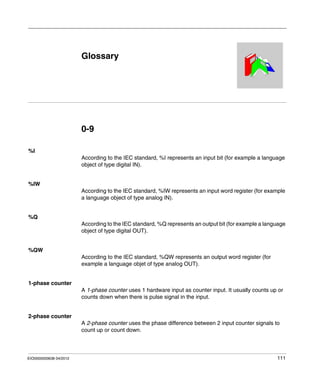 EIO0000000638 04/2012 111
Magelis XBT GT, XBT GK HMI Controller
Glossary
EIO0000000638 04/2012
Glossary
0-9
%I
According to the IEC standard, %I represents an input bit (for example a language
object of type digital IN).
%IW
According to the IEC standard, %IW represents an input word register (for example
a language object of type analog IN).
%Q
According to the IEC standard, %Q represents an output bit (for example a language
object of type digital OUT).
%QW
According to the IEC standard, %QW represents an output word register (for
example a language objet of type analog OUT).
1-phase counter
A 1-phase counter uses 1 hardware input as counter input. It usually counts up or
counts down when there is pulse signal in the input.
2-phase counter
A 2-phase counter uses the phase difference between 2 input counter signals to
count up or count down.
 