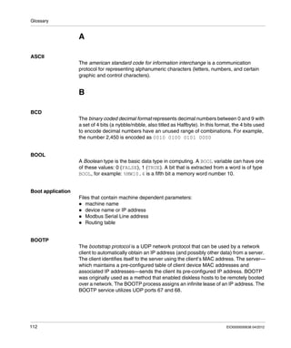 Glossary
112 EIO0000000638 04/2012
A
ASCII
The american standard code for information interchange is a communication
protocol for representing alphanumeric characters (letters, numbers, and certain
graphic and control characters).
B
BCD
The binary coded decimal format represents decimal numbers between 0 and 9 with
a set of 4 bits (a nybble/nibble, also titled as Halfbyte). In this format, the 4 bits used
to encode decimal numbers have an unused range of combinations. For example,
the number 2,450 is encoded as 0010 0100 0101 0000
BOOL
A Boolean type is the basic data type in computing. A BOOL variable can have one
of these values: 0 (FALSE), 1 (TRUE). A bit that is extracted from a word is of type
BOOL, for example: %MW10.4 is a fifth bit a memory word number 10.
Boot application
Files that contain machine dependent parameters:
machine name
device name or IP address
Modbus Serial Line address
Routing table
BOOTP
The bootstrap protocol is a UDP network protocol that can be used by a network
client to automatically obtain an IP address (and possibly other data) from a server.
The client identifies itself to the server using the client’s MAC address. The server—
which maintains a pre-configured table of client device MAC addresses and
associated IP addresses—sends the client its pre-configured IP address. BOOTP
was originally used as a method that enabled diskless hosts to be remotely booted
over a network. The BOOTP process assigns an infinite lease of an IP address. The
BOOTP service utilizes UDP ports 67 and 68.
 
