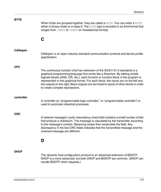 Glossary
EIO0000000638 04/2012 113
BYTE
When 8 bits are grouped together, they are called a BYTE. You can enter a BYTE
either in binary mode or in base 8. The BYTE type is encoded in an 8-bit format that
ranges from 16#00 to 16#FF (in hexadecimal format).
C
CANopen
CANopen is an open industry-standard communication protocol and device profile
specification.
CFC
The continuous function chart (an extension of the IEC61131-3 standard) is a
graphical programming language that works like a flowchart. By adding simple
logicals blocks (AND, OR, etc.), each function or function block in the program is
represented in this graphical format. For each block, the inputs are on the left and
the outputs on the right. Block outputs can be linked to inputs of other blocks in order
to create complex expressions.
controller
A controller (or “programmable logic controller,” or “programmable controller”) is
used to automate industrial processes.
CRC
A network message’s cyclic redundancy check field contains a small number of bits
that produce a checksum. The message is calculated by the transmitter according
to the message’s content. Receiving nodes then recalculate the field. Any
discrepancy in the two CRC fields indicates that the transmitted message and the
received message are different.
D
DHCP
The dynamic host configuration protocol is an advanced extension of BOOTP.
DHCP is a more advanced, but both DHCP and BOOTP are common. (DHCP can
handle BOOTP client requests.)
 