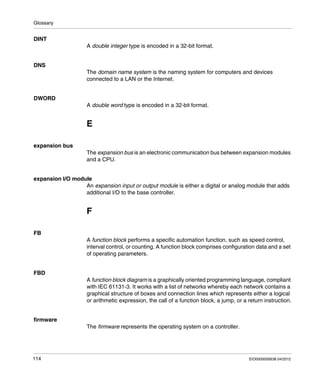 Glossary
114 EIO0000000638 04/2012
DINT
A double integer type is encoded in a 32-bit format.
DNS
The domain name system is the naming system for computers and devices
connected to a LAN or the Internet.
DWORD
A double word type is encoded in a 32-bit format.
E
expansion bus
The expansion bus is an electronic communication bus between expansion modules
and a CPU.
expansion I/O module
An expansion input or output module is either a digital or analog module that adds
additional I/O to the base controller.
F
FB
A function block performs a specific automation function, such as speed control,
interval control, or counting. A function block comprises configuration data and a set
of operating parameters.
FBD
A function block diagram is a graphically oriented programming language, compliant
with IEC 61131-3. It works with a list of networks whereby each network contains a
graphical structure of boxes and connection lines which represents either a logical
or arithmetic expression, the call of a function block, a jump, or a return instruction.
firmware
The firmware represents the operating system on a controller.
 