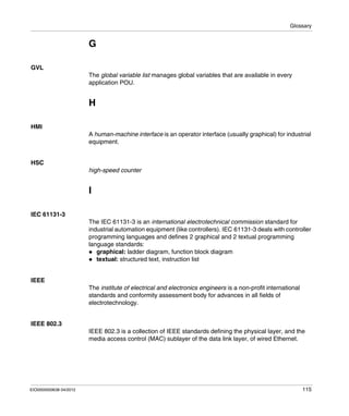 Glossary
EIO0000000638 04/2012 115
G
GVL
The global variable list manages global variables that are available in every
application POU.
H
HMI
A human-machine interface is an operator interface (usually graphical) for industrial
equipment.
HSC
high-speed counter
I
IEC 61131-3
The IEC 61131-3 is an international electrotechnical commission standard for
industrial automation equipment (like controllers). IEC 61131-3 deals with controller
programming languages and defines 2 graphical and 2 textual programming
language standards:
graphical: ladder diagram, function block diagram
textual: structured text, instruction list
IEEE
The institute of electrical and electronics engineers is a non-profit international
standards and conformity assessment body for advances in all fields of
electrotechnology.
IEEE 802.3
IEEE 802.3 is a collection of IEEE standards defining the physical layer, and the
media access control (MAC) sublayer of the data link layer, of wired Ethernet.
 