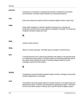 Glossary
118 EIO0000000638 04/2012
protocol
A protocol is a convention or standard that controls or enables the connection,
communication, and data transfer between two computing endpoints.
PTO
Pulse train outputs are used to control for instance stepper motors in open loop.
PWM
Pulse width modulation is used for regulation processes (e.g. actuators for
temperature control) where a pulse signal is modulated in its length. For these kind
of signals, transistor outputs are used.
R
RAM
random access memory
REAL
Real is a numeric data type. The REAL type is encoded in a 32-bit format.
RTU
A remote terminal unit is a device that interfaces with objects in the physical world
to a distributed control system or SCADA system by transmitting telemetry data to
the system and/or altering the state of connected objects based on control
messages received from the system.
S
SCADA
A supervisory control and data acquisition system monitors, manages, and controls
industrial applications or processes.
scan
A controller’s scanning program performs 3 basic functions: [1] It reads inputs and
places these values in memory; [2] it executes the application program 1 instruction
at a time and stores results in memory; [3] It uses the results to update outputs.
 