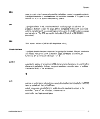 Glossary
EIO0000000638 04/2012 119
SDO
A service data object message is used by the fieldbus master to access (read/write)
the object directories of network nodes in CAN-based networks. SDO types include
service SDOs (SSDOs) and client SDOs (CSDOs).
SFC
A program written in the sequential function chart language can be used for
processes that can be split into steps. SFC is composed of steps with associated
actions, transitions with associated logic condition, and directed links between steps
and transitions. (The SFC standard is defined in IEC 848. It is IEC 61131-3
compliant.)
STN
scan twisted nematics (also known as passive matrix)
Structured Text
A program written in the structured text (ST) language includes complex statements
and nested instructions (such as iteration loops, conditional executions, or
functions). ST is compliant with IEC 61131-3.
symbol
A symbol is a string of a maximum of 32 alphanumeric characters, of which the first
character is alphabetic. It allows you to personalize a controller object to facilitate
the maintainability of the application.
T
task
A group of sections and subroutines, executed cyclically or periodically for the MAST
task, or periodically for the FAST task.
A task possesses a level of priority and is linked to inputs and outputs of the
controller. These I/O are refreshed in consequence.
A controller can have sereval tasks.
 