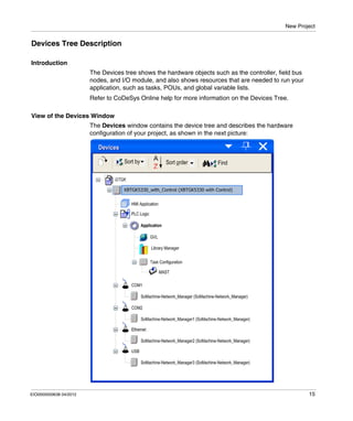 New Project
EIO0000000638 04/2012 15
Devices Tree Description
Introduction
The Devices tree shows the hardware objects such as the controller, field bus
nodes, and I/O module, and also shows resources that are needed to run your
application, such as tasks, POUs, and global variable lists.
Refer to CoDeSys Online help for more information on the Devices Tree.
View of the Devices Window
The Devices window contains the device tree and describes the hardware
configuration of your project, as shown in the next picture:
 