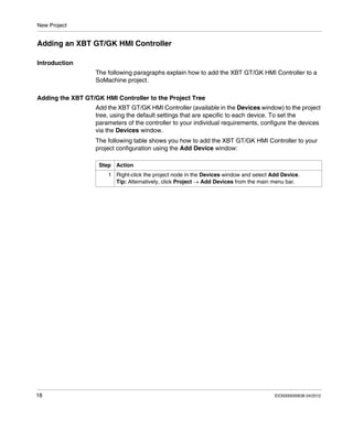 New Project
18 EIO0000000638 04/2012
Adding an XBT GT/GK HMI Controller
Introduction
The following paragraphs explain how to add the XBT GT/GK HMI Controller to a
SoMachine project.
Adding the XBT GT/GK HMI Controller to the Project Tree
Add the XBT GT/GK HMI Controller (available in the Devices window) to the project
tree, using the default settings that are specific to each device. To set the
parameters of the controller to your individual requirements, configure the devices
via the Devices window.
The following table shows you how to add the XBT GT/GK HMI Controller to your
project configuration using the Add Device window:
Step Action
1 Right-click the project node in the Devices window and select Add Device.
Tip: Alternatively, click Project → Add Devices from the main menu bar.
 