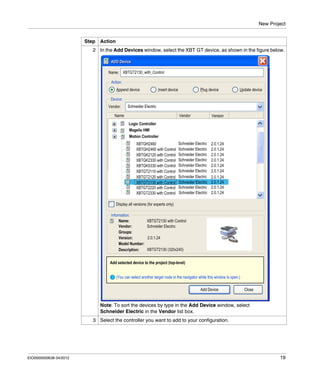 New Project
EIO0000000638 04/2012 19
2 In the Add Devices window, select the XBT GT device, as shown in the figure below.
Note: To sort the devices by type in the Add Device window, select
Schneider Electric in the Vendor list box.
3 Select the controller you want to add to your configuration.
Step Action
 