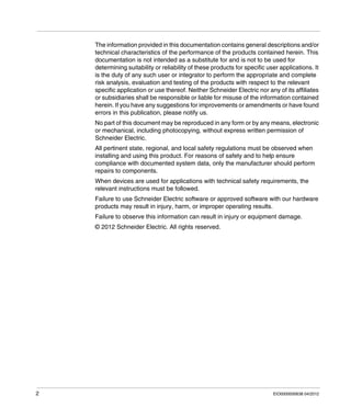 2 EIO0000000638 04/2012
The information provided in this documentation contains general descriptions and/or
technical characteristics of the performance of the products contained herein. This
documentation is not intended as a substitute for and is not to be used for
determining suitability or reliability of these products for specific user applications. It
is the duty of any such user or integrator to perform the appropriate and complete
risk analysis, evaluation and testing of the products with respect to the relevant
specific application or use thereof. Neither Schneider Electric nor any of its affiliates
or subsidiaries shall be responsible or liable for misuse of the information contained
herein. If you have any suggestions for improvements or amendments or have found
errors in this publication, please notify us.
No part of this document may be reproduced in any form or by any means, electronic
or mechanical, including photocopying, without express written permission of
Schneider Electric.
All pertinent state, regional, and local safety regulations must be observed when
installing and using this product. For reasons of safety and to help ensure
compliance with documented system data, only the manufacturer should perform
repairs to components.
When devices are used for applications with technical safety requirements, the
relevant instructions must be followed.
Failure to use Schneider Electric software or approved software with our hardware
products may result in injury, harm, or improper operating results.
Failure to observe this information can result in injury or equipment damage.
© 2012 Schneider Electric. All rights reserved.
 