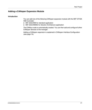 New Project
EIO0000000638 04/2012 21
Adding a CANopen Expansion Module
Introduction
You can add one of the following CANopen expansion module with the XBT GT/GK
HMI Controller:
XBT ZGCANM for standard application
XBT ZGCANMS0 for Solution Architecture application
The CANbus node is automatically created. You can then add and configure further
CANopen devices to the manager.
Adding a CANopen expansion is explained in CANopen Interface Configuration
(see page 74).
 