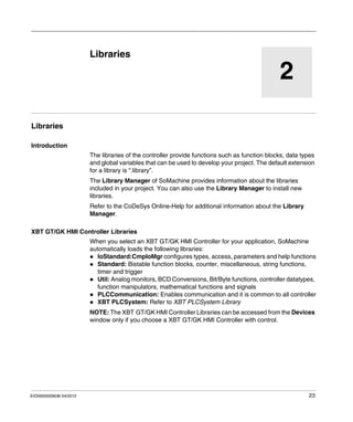 EIO0000000638 04/2012 23
2
Magelis XBT GT, XBT GK HMI Controller
Libraries
EIO0000000638 04/2012
Libraries
Libraries
Introduction
The libraries of the controller provide functions such as function blocks, data types
and global variables that can be used to develop your project. The default extension
for a library is “.library”.
The Library Manager of SoMachine provides information about the libraries
included in your project. You can also use the Library Manager to install new
libraries.
Refer to the CoDeSys Online-Help for additional information about the Library
Manager.
XBT GT/GK HMI Controller Libraries
When you select an XBT GT/GK HMI Controller for your application, SoMachine
automatically loads the following libraries:
IoStandard:CmpIoMgr configures types, access, parameters and help functions
Standard: Bistable function blocks, counter, miscellaneous, string functions,
timer and trigger
Util: Analog monitors, BCD Conversions, Bit/Byte functions, controller datatypes,
function manipulators, mathematical functions and signals
PLCCommunication: Enables communication and it is common to all controller
XBT PLCSystem: Refer to XBT PLCSystem Library
NOTE: The XBT GT/GK HMI Controller Libraries can be accessed from the Devices
window only if you choose a XBT GT/GK HMI Controller with control.
 