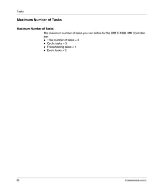 Tasks
36 EIO0000000638 04/2012
Maximum Number of Tasks
Maximum Number of Tasks
The maximum number of tasks you can define for the XBT GT/GK HMI Controller
are:
Total number of tasks = 3
Cyclic tasks = 3
Freewheeling tasks = 1
Event tasks = 2
 
