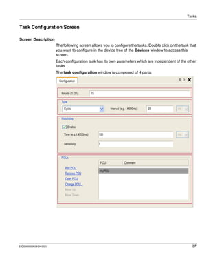 Tasks
EIO0000000638 04/2012 37
Task Configuration Screen
Screen Description
The following screen allows you to configure the tasks. Double click on the task that
you want to configure in the device tree of the Devices window to access this
screen.
Each configuration task has its own parameters which are independent of the other
tasks.
The task configuration window is composed of 4 parts:
 