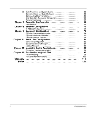 4 EIO0000000638 04/2012
6.3 State Transitions and System Events . . . . . . . . . . . . . . . . . . . . . . . . . . . 55
Controller States and Output Behavior . . . . . . . . . . . . . . . . . . . . . . . . . . 56
Commanding State Transitions . . . . . . . . . . . . . . . . . . . . . . . . . . . . . . . . 59
Error Detection, Types, and Management. . . . . . . . . . . . . . . . . . . . . . . . 65
Remanent Variables . . . . . . . . . . . . . . . . . . . . . . . . . . . . . . . . . . . . . . . . 67
Chapter 7 Controller Configuration . . . . . . . . . . . . . . . . . . . . . . . . . . 69
Device Editor . . . . . . . . . . . . . . . . . . . . . . . . . . . . . . . . . . . . . . . . . . . . . . 69
Chapter 8 Ethernet Configuration . . . . . . . . . . . . . . . . . . . . . . . . . . . 71
IP Address Configuration. . . . . . . . . . . . . . . . . . . . . . . . . . . . . . . . . . . . . 71
Chapter 9 CANopen Configuration . . . . . . . . . . . . . . . . . . . . . . . . . . 73
CANopen Interface Configuration . . . . . . . . . . . . . . . . . . . . . . . . . . . . . . 74
CANopen Optimized Manager. . . . . . . . . . . . . . . . . . . . . . . . . . . . . . . . . 77
CANopen Remote Devices . . . . . . . . . . . . . . . . . . . . . . . . . . . . . . . . . . . 78
Chapter 10 Serial Line Configuration . . . . . . . . . . . . . . . . . . . . . . . . . 81
Serial Line Configuration . . . . . . . . . . . . . . . . . . . . . . . . . . . . . . . . . . . . . 82
SoMachine Network Manager . . . . . . . . . . . . . . . . . . . . . . . . . . . . . . . . . 84
Modbus Manager. . . . . . . . . . . . . . . . . . . . . . . . . . . . . . . . . . . . . . . . . . . 86
Chapter 11 Managing Online Applications . . . . . . . . . . . . . . . . . . . . . 89
Connecting the Controller to a PC . . . . . . . . . . . . . . . . . . . . . . . . . . . . . . 89
Chapter 12 Troubleshooting and FAQ. . . . . . . . . . . . . . . . . . . . . . . . . 95
Troubleshooting . . . . . . . . . . . . . . . . . . . . . . . . . . . . . . . . . . . . . . . . . . . . 96
Frequently Asked Questions . . . . . . . . . . . . . . . . . . . . . . . . . . . . . . . . . . 100
Glossary . . . . . . . . . . . . . . . . . . . . . . . . . . . . . . . . . . . . . . . . . . . 111
Index . . . . . . . . . . . . . . . . . . . . . . . . . . . . . . . . . . . . . . . . . . . 121
 