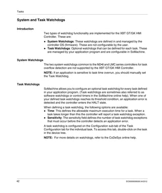 Tasks
42 EIO0000000638 04/2012
System and Task Watchdogs
Introduction
Two types of watchdog functionality are implemented for the XBT GT/GK HMI
Controller. These are:
System Watchdogs: These watchdogs are defined in and managed by the
controller OS (firmware). These are not configurable by the user.
Task Watchdogs: Optional watchdogs that can be defined for each task. These
are managed by your application program and are configurable in SoMachine.
System Watchdogs
The two system watchdogs common to the M2•8 and LMC series controllers for task
overflow detection are not supported by the XBT GT/GK HMI Controller.
NOTE: If an application is sensitive to task time overrun, you should manually set
the Task Watchdog.
Task Watchdogs
SoMachine allows you to configure an optional task watchdog for every task defined
in your application program. (Task watchdogs are sometimes also referred to as
software watchdogs or control timers in the SoMachine online help). When one of
your defined task watchdogs reaches its threshold condition, an application error is
detected and the controller enters the HALT state.
When defining a task watchdog, the following options are available:
Time: This defines the allowable maximum execution time for a task. When a
task takes longer than this the controller will report a task watchdog exception.
Sensitivity: The sensitivity field defines the number of task watchdog exceptions
that must occur before the controller detects an application error.
A task watchdog is configured on the Configuration sub-tab of the Task
Configuration tab for the individual task. To access this tab, double-click on the task
in the device tree.
NOTE: For more details on watchdogs, refer to the CoDeSys online help.
 