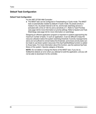 Tasks
46 EIO0000000638 04/2012
Default Task Configuration
Default Task Configuration
For the XBT GT/GK HMI Controller:
The MAST task can be configured in Freewheeling or Cyclic mode. The MAST
task is automatically created by default in Cyclic mode. Its preset priority is
medium (15), its preset interval is 20 ms, and its task watchdog service is
activated with a time of 100 ms and a sensitivity of 1. Refer to Task Priorities
(see page 43) for more information on priority settings. Refer to System and Task
Watchdogs (see page 42) for more information on watchdogs.
Designing an efficient application program is important in systems approaching the
maximum number of tasks. In such an application, it can be difficult to keep the
resource utilization below the system watchdog threshold. If priority reassignments
alone are not sufficient to remain below the threshold, some lower priority tasks can
be made to use fewer system resources if the SysTaskWaitSleep function is added
to those tasks. For more information about this function, see the optional SysTask
library of the system / SysLibs category of libraries.
NOTE: Do not delete or change the Name of the MAST task. If you do so,
SoMachine detects an error when you attempt to build the application, and you will
not be able to download it to the controller.
 