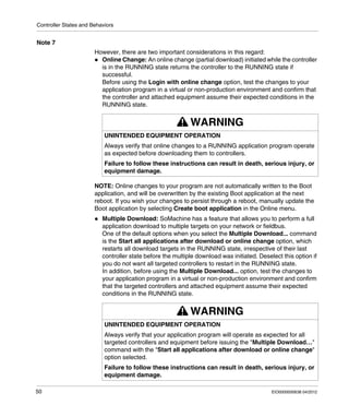 Controller States and Behaviors
50 EIO0000000638 04/2012
Note 7
However, there are two important considerations in this regard:
Online Change: An online change (partial download) initiated while the controller
is in the RUNNING state returns the controller to the RUNNING state if
successful.
Before using the Login with online change option, test the changes to your
application program in a virtual or non-production environment and confirm that
the controller and attached equipment assume their expected conditions in the
RUNNING state.
NOTE: Online changes to your program are not automatically written to the Boot
application, and will be overwritten by the existing Boot application at the next
reboot. If you wish your changes to persist through a reboot, manually update the
Boot application by selecting Create boot application in the Online menu.
Multiple Download: SoMachine has a feature that allows you to perform a full
application download to multiple targets on your network or fieldbus.
One of the default options when you select the Multiple Download... command
is the Start all applications after download or online change option, which
restarts all download targets in the RUNNING state, irrespective of their last
controller state before the multiple download was initiated. Deselect this option if
you do not want all targeted controllers to restart in the RUNNING state.
In addition, before using the Multiple Download... option, test the changes to
your application program in a virtual or non-production environment and confirm
that the targeted controllers and attached equipment assume their expected
conditions in the RUNNING state.
WARNING
UNINTENDED EQUIPMENT OPERATION
Always verify that online changes to a RUNNING application program operate
as expected before downloading them to controllers.
Failure to follow these instructions can result in death, serious injury, or
equipment damage.
WARNING
UNINTENDED EQUIPMENT OPERATION
Always verify that your application program will operate as expected for all
targeted controllers and equipment before issuing the "Multiple Download…"
command with the "Start all applications after download or online change"
option selected.
Failure to follow these instructions can result in death, serious injury, or
equipment damage.
 