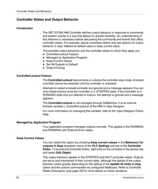 Controller States and Behaviors
56 EIO0000000638 04/2012
Controller States and Output Behavior
Introduction
The XBT GT/GK HMI Controller defines output behavior in response to commands
and system events in a way that allows for greater flexibility. An understanding of
this behavior is necessary before discussing the commands and events that affect
controller states. For example, typical controllers define only two options for output
behavior in stop: fallback to default value or keep current value.
The possible output behaviors and the controller states to which they apply are:
ControllerLockout Feature
Managed by Application Program
Keep Current Values
Set All Outputs to Default
Output Forcing
ControllerLockout Feature
The ControllerLockout feature locks or unlocks the controller stop mode. A locked
controller cannot be restarted until the controller is unlocked.
Attempts to restart a locked controller are ignored and a message appears.You can
only initiate lockout once the controller is in STOPPED state. If the controller is in
RUNNING state and you attempt to lockout, the attempt is ignored and a message
appears.
The ControllerLockout is not managed through SoMachine, it is an internal
boolean variable (_ControllerLockout) of the HMI in Vijeo Designer.
For more information on managing this variable, refer to the Vijeo Designer Online
Help.
Managed by Application Program
Your application program manages outputs normally. This applies in the RUNNING
and RUNNING with External Error states.
Keep Current Values
You can select this option by choosing Keep current values in the Behaviour for
outputs in Stop dropdown menu of the PLC Settings sub-tab of the Controller
Editor. To access the Controller Editor, right-click on the controller in the device tree
and select Edit Object.
This output behavior applies in the STOPPED and HALT controller states. Outputs
are set to and maintained in their current state, although the details of the output
behavior varies greatly depending on the setting of the Update IO while in stop
option and the actions commanded via configured fieldbuses. Refer to Controller
States Description (see page 52) for more details on these variations.
 