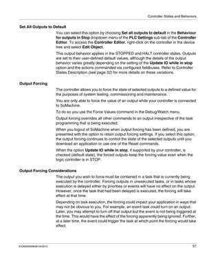 Controller States and Behaviors
EIO0000000638 04/2012 57
Set All Outputs to Default
You can select this option by choosing Set all outputs to default in the Behaviour
for outputs in Stop dropdown menu of the PLC Settings sub-tab of the Controller
Editor. To access the Controller Editor, right-click on the controller in the device
tree and select Edit Object.
This output behavior applies in the STOPPED and HALT controller states. Outputs
are set to their user-defined default values, although the details of the output
behavior varies greatly depending on the setting of the Update IO while in stop
option and the actions commanded via configured fieldbuses. Refer to Controller
States Description (see page 52) for more details on these variations.
Output Forcing
The controller allows you to force the state of selected outputs to a defined value for
the purposes of system testing, commissioning and maintenance.
You are only able to force the value of an output while your controller is connected
to SoMachine.
To do so you use the Force Values command in the Debug/Watch menu.
Output forcing overrides all other commands to an output irrespective of the task
programming that is being executed.
When you logout of SoMachine when output forcing has been defined, you are
presented with the option to retain output forcing settings. If you select this option,
the output forcing continues to control the state of the selected outputs until you
download an application or use one of the Reset commands.
When the option Update IO while in stop, if supported by your controller, is
checked (default state), the forced outputs keep the forcing value even when the
logic controller is in STOP.
Output Forcing Considerations
The output you wish to force must be contained in a task that is currently being
executed by the controller. Forcing outputs in unexecuted tasks, or in tasks whose
execution is delayed either by priorities or events will have no effect on the output.
However, once the task that had been delayed is executed, the forcing will take
effect at that time.
Depending on task execution, the forcing could impact your application in ways that
may not be obvious to you. For example, an event task could turn on an output.
Later, you may attempt to turn off that output but the event is not being triggered at
the time. This would have the effect of the forcing apparently being ignored. Further,
at a later time, the event could trigger the task at which point the forcing would take
effect.
 