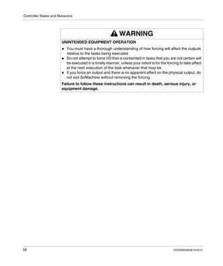 Controller States and Behaviors
58 EIO0000000638 04/2012
WARNING
UNINTENDED EQUIPMENT OPERATION
You must have a thorough understanding of how forcing will affect the outputs
relative to the tasks being executed.
Do not attempt to force I/O that is containted in tasks that you are not certain will
be executed in a timely manner, unless your intent is for the forcing to take affect
at the next execution of the task whenever that may be.
If you force an output and there is no apparent affect on the physical output, do
not exit SoMachine without removing the forcing.
Failure to follow these instructions can result in death, serious injury, or
equipment damage.
 