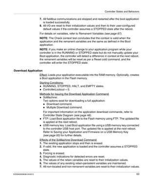 Controller States and Behaviors
EIO0000000638 04/2012 63
7. All fieldbus communications are stopped and restarted after the boot application
is loaded successfully.
8. All I/O are reset to their initialization values and then to their user-configured
default values if the controller assumes a STOPPED state after the reboot.
For details on variables, refer to Remanent Variables (see page 67).
NOTE: The Check context test concludes that the context is valid when the
application and the remanent variables are the same as defined in the Boot
application.
NOTE: If you make an online change to your application program while your
controller is in the RUNNING or STOPPED state but do not manually update your
Boot application, the controller will detect a difference in context at the next reboot,
the remanent variables will be reset as per a Reset cold command, and the
controller will enter the STOPPED state.
Download Application
Effect: Loads your application executable into the RAM memory. Optionally, creates
a Boot application in the Flash memory.
Starting Conditions:
RUNNING, STOPPED, HALT, and EMPTY states.
ControllerLockout = 0.
Methods for Issuing the Download Application Command:
SoMachine:
Two options exist for downloading a full application:
Download command.
Multiple Download command.
For important information on the application download commands, refer to
Controller State Diagram (see page 48).
FTP: Load Boot application file to the Flash memory using FTP. The updated file
is applied at the next reboot.
USB memory key: Load Boot application file using a USB memory key connected
to the controller USB host port. The updated file is applied at the next reboot.
Refer to Saving your Application and Firmware on a USB Memory Key
(see page 93) for further details.
Effects of the SoMachine Download Command:
1. The existing application stops and then is erased.
2. If valid, the new application is loaded and the controller assumes a STOPPED
state.
3. Forcing is erased.
4. Diagnostic indications for detected errors are reset.
5. The values of the retain variables are reset to their initialization values.
6. The values of any existing retain-persistent variables are maintained.
7. All non-located and non-remanent variables are reset to their initialization values.
 