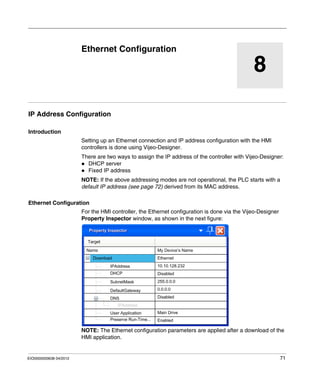 EIO0000000638 04/2012 71
8
Magelis XBT GT, XBT GK HMI Controller
Ethernet Configuration
EIO0000000638 04/2012
Ethernet Configuration
IP Address Configuration
Introduction
Setting up an Ethernet connection and IP address configuration with the HMI
controllers is done using Vijeo-Designer.
There are two ways to assign the IP address of the controller with Vijeo-Designer:
DHCP server
Fixed IP address
NOTE: If the above addressing modes are not operational, the PLC starts with a
default IP address (see page 72) derived from its MAC address.
Ethernet Configuration
For the HMI controller, the Ethernet configuration is done via the Vijeo-Designer
Property Inspector window, as shown in the next figure:
NOTE: The Ethernet configuration parameters are applied after a download of the
HMI application.
 