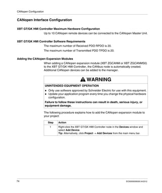 CANopen Configuration
74 EIO0000000638 04/2012
CANopen Interface Configuration
XBT GT/GK HMI Controller Maximum Hardware Configuration
Up to 10 CANopen remote devices can be connected to the CANopen Master Unit.
XBT GT/GK HMI Controller Software Requirements
The maximum number of Received PDO RPDO is 20.
The maximum number of Transmitted PDO TPDO is 20.
Adding the CANopen Expansion Modules
When adding a CANopen expansion module (XBT ZGCANM or XBT ZGCANMS0)
to the XBT GT/GK HMI Controller, the CANbus node is automatically created.
Additional CANopen devices can be added to the manager.
The following procedure explains how to add the CANopen expansion module to
your project:
WARNING
UNINTENDED EQUIPMENT OPERATION
Only use software approved by Schneider Electric for use with this equipment.
Update your application program every time you change the physical hardware
configuration.
Failure to follow these instructions can result in death, serious injury, or
equipment damage.
Step Action
1 Right-click the XBT GT/GK HMI Controller node in the Devices window and
select Add Device.
Tip: Alternatively, click Project → Add Devices from the main menu bar.
 