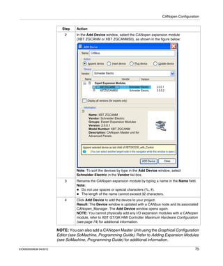 CANopen Configuration
EIO0000000638 04/2012 75
NOTE: You can also add a CANopen Master Unit using the Graphical Configuration
Editor (see SoMachine, Programming Guide). Refer to Adding Expansion Modules
(see SoMachine, Programming Guide) for additional information.
2 In the Add Device window, select the CANopen expansion module
(XBT ZGCANM or XBT ZGCANMS0), as shown in the figure below:
Note: To sort the devices by type in the Add Device window, select
Schneider Electric in the Vendor list box.
3 Rename the CANopen expansion module by typing a name in the Name field.
Note:
Do not use spaces or special characters (%, #).
The length of the name cannot exceed 32 characters.
4 Click Add Device to add the device to your project.
Result: The Device window is updated with a CANbus node and its associated
CANopen_Manager. The Add Device window opens again.
NOTE: You cannot physically add any I/O expansion modules with a CANopen
module, refer to XBT GT/GK HMI Controller Maximum Hardware Configuration
(see page 74) for additional information.
Step Action
 