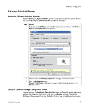 CANopen Configuration
EIO0000000638 04/2012 77
CANopen Optimized Manager
Adding the CANopen Optimized Manager
Add the CANopen_Optimized Manager to your project to attach a remote device.
To add the CANopen_Optimized Manager follow the steps:
CANopen Optimized Manager Configuration Screen
You can access the CANopen Optimized Manager configuration screen by double
clicking the CANopen_Optimized node from the Device window. Refer to the
CANopen Manager part from the CoDeSys Online-Help for additional information.
Step Action
1 Right-click on the CANbus node in the Devices window and choose Add Device....
Result: The Add Device windows opens:
2 Choose one of the CANopen_Optimized manager selections available.
3 Click the Add Device button.
Result: The CANopen_Optimized manager is added to the project tree in the
Devices window.
Add Device x
Add Device Close
Schneider Electric
CANopen Optimized Schneider Electric 2.0.0.9
CANopen_Optimized
Action:
Device:
Vendor:
Vendor
Vendor: Schneider Electric
Version
Version: 2.0.0.9
Model number: 1806
Description: CANopen Manager Optimized with FDT
Support, 31 slaves
Groups:
Append selected device as last child of CAN
(You can select another target node in the navigator while this window is open.)
Name
Name: CANopen Optimized
Name:
Display all versions (for experts only)
Information:
Append device Insert device Plug device Update device
i
 