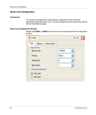 Serial Line Configuration
82 EIO0000000638 04/2012
Serial Line Configuration
Introduction
The serial line configuration window allows configuration of the serial line
parameters (baud rate, parity, etc.). You can configure up to two serial ports with the
XBT GT/GK HMI Controller.
Serial Line Configuration Window
Double click COM1 or COM2 in the device tree to access the serial line configuration
window:
 