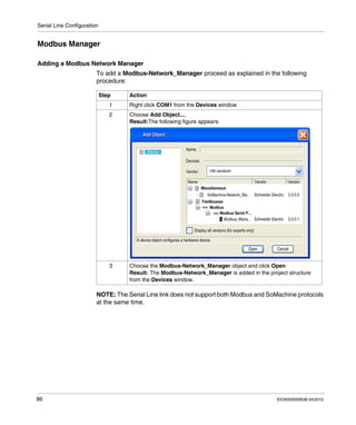 Serial Line Configuration
86 EIO0000000638 04/2012
Modbus Manager
Adding a Modbus Network Manager
To add a Modbus-Network_Manager proceed as explained in the following
procedure:
NOTE: The Serial Line link does not support both Modbus and SoMachine protocols
at the same time.
Step Action
1 Right click COM1 from the Devices window
2 Choose Add Object...,
Result:The following figure appears:
3 Choose the Modbus-Network_Manager object and click Open
Result: The Modbus-Network_Manager is added in the project structure
from the Devices window.
 