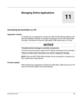 EIO0000000638 04/2012 89
11
Magelis XBT GT, XBT GK HMI Controller
Managing Online Applications
EIO0000000638 04/2012
Managing Online Applications
Connecting the Controller to a PC
Application Transfer
To transfer and run applications, connect your XBT GT/GK HMI Controller to a PC
that has SoMachine installed. To transfer an application with an XBT GT/GK HMI
Controller, use Ethernet, serial link, USB cables, USB memory key or CF card.
NOTE: Only one XBT GT/GK HMI Controller can be connected to a computer at a
time, except when using Ethernet.
Firmware Update
When transferring an application (via Ethernet, USB cables, USB memory key or CF
card), the firmware update is done automatically.
NOTICE
Possible electrical damage to controller components.
Connect the communication cable to the PC before connecting it to the controller.
Failure to follow these instructions can result in equipment damage.
 