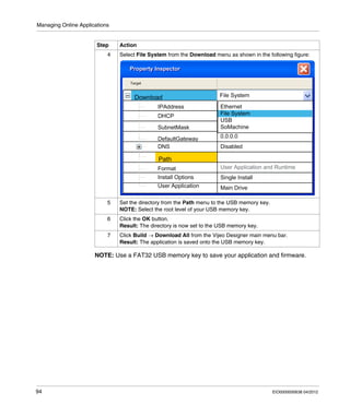 Managing Online Applications
94 EIO0000000638 04/2012
NOTE: Use a FAT32 USB memory key to save your application and firmware.
4 Select File System from the Download menu as shown in the following figure:
5 Set the directory from the Path menu to the USB memory key.
NOTE: Select the root level of your USB memory key.
6 Click the OK button.
Result: The directory is now set to the USB memory key.
7 Click Build → Download All from the Vijeo Designer main menu bar.
Result: The application is saved onto the USB memory key.
Step Action
 