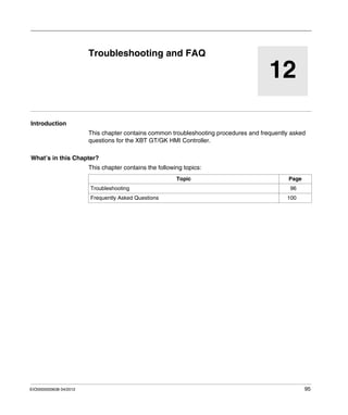 EIO0000000638 04/2012 95
12
Magelis XBT GT, XBT GK HMI Controller
Troubleshooting and FAQ
EIO0000000638 04/2012
Troubleshooting and FAQ
Introduction
This chapter contains common troubleshooting procedures and frequently asked
questions for the XBT GT/GK HMI Controller.
What’s in this Chapter?
This chapter contains the following topics:
Topic Page
Troubleshooting 96
Frequently Asked Questions 100
 