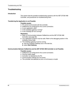 Troubleshooting and FAQ
96 EIO0000000638 04/2012
Troubleshooting
Introduction
This section lists the possible troubleshooting solutions with the XBT GT/GK HMI
Controller, and procedures for troubleshooting them.
Transferring the Application is not Possible
Possible causes:
PC cannot communicate with the controller.
SoMachine not configured for the current connection.
Is your application valid?
Is the CoDeSys gateway running?
Is the CoDeSys SP win running?
Resolution:
Refer to Communication between SoMachine and the XBT GT/GK HMI
Controller (see page 96).
Your application program must be valid. Refer to the debugging section in the
CoDeSys Online-Help.
The CoDeSys gateway must be running:
a. click the CoDeSys Gateway icon in the task bar,
b. select Start Gateway.
Communication Between SoMachine and the XBT GT/GK HMI Controller is not Possible.
Possible causes:
SoMachine not configured for the current connection.
Incorrect cable usage.
Controller not detected by the PC.
Communication settings are not correct.
The controller has detected an error or its firmware is invalid.
 