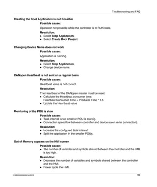 Troubleshooting and FAQ
EIO0000000638 04/2012 99
Creating the Boot Application is not Possible
Possible cause:
Operation not possible while the controller is in RUN state.
Resolution:
Select Stop Application.
Select Create Boot Project.
Changing Device Name does not work
Possible cause:
Application is running.
Resolution:
Select Stop Application,
Change device name.
CANopen Heartbeat is not sent on a regular basis
Possible cause:
Heartbeat value is not correct.
Resolution:
The Heartbeat of the CANopen master must be reset:
Calculate the Heartbeat consumer time:
Heartbeat Consumer Time = Producer Time * 1.5
Update the Heartbeat value
Monitoring of the POU is slow
Possible cause:
Task interval is too small or POU is too big.
Connection speed low between controller and device (over serial connection).
Resolution:
Increase the configured task interval.
Split the application in the smaller POUs.
Out of Memory appears on the HMI screen
Possible cause:
The number of variables and symbols shared between the controller and the HMI
is too high.
Resolution:
Decrease the number of variables and symbols shared between the controller
and the HMI.
Power cycle the HMI.
 