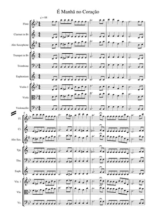 É Manhã no Coração
                 
                         q = 88
                                                                  
           Flute   


 Clarinet in Bb      
                                           
                                                                             
                                                               
                      
                                                                   
                                                                                      
Alto Saxophone
                       
                    
 Trumpet in Bb                            
                                                                             
                                                              
     Trombone            
                        
   Euphonium                                                   
                                                                
      Violin 1                                                              
                                                               
                                                                 
                                                                                      
           Viola         
                                                                 
   Violoncello
                                                                 
                                                  
          6

      Fl. 

                                                        
      Cl.                                          
                                                        
                                          
                                                                               
                                                                                      
Alto Sax. 
          
                                                       
     Tpt.                                          
                                                      
     Tbn.                                  
                                                                                    
                                                        
   Euph.                                                              
                                                             
           
   Vln. 1         
                                                                 
                                                                          
                                                        
                                                             
                                    
     Vla.  
                                                                       

                                                       
                                                       
                                                                       
     Vc.
 