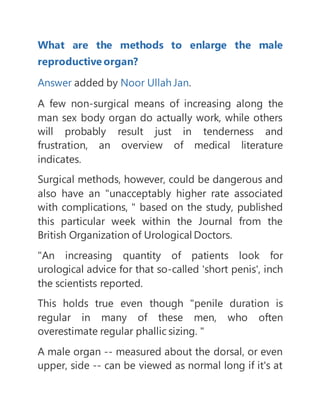What are the methods to enlarge the male
reproductive organ?
Answer added by Noor Ullah Jan.
A few non-surgical means of increasing along the
man sex body organ do actually work, while others
will probably result just in tenderness and
frustration, an overview of medical literature
indicates.
Surgical methods, however, could be dangerous and
also have an "unacceptably higher rate associated
with complications, " based on the study, published
this particular week within the Journal from the
British Organization of Urological Doctors.
"An increasing quantity of patients look for
urological advice for that so-called 'short penis', inch
the scientists reported.
This holds true even though "penile duration is
regular in many of these men, who often
overestimate regular phallic sizing. "
A male organ -- measured about the dorsal, or even
upper, side -- can be viewed as normal long if it's at
 