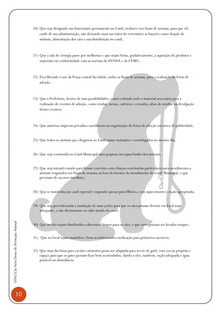 10
ONGCãoSemDonodeProteçãoAnimal
20) Que seja designado um funcionário permanente no Canil, inclusive nos finais de semana, para que ele
cuide de sua administração, não deixando mais nas mãos do veterinário as funções como doação de
animais, alimentação dos cães e sua distribuição no canil;
21) Que a sala de cirurgia passe por melhorias e que sejam feitas, gradativamente, a aquisição de produtos e
materiais em conformidade com as normas da ANVISA e do CFMV;
22) Fica liberado o uso da Praça central da cidade, todos os finais de semana, para a realização de feiras de
adoção.
23) Que a Prefeitura, dentro de suas possibilidades, estará cedendo todo o material necessário para a
realização de eventos de adoção, como tendas, mesas, cadeiras e cercados, além de auxiliar na divulgação
desses eventos;
24) Que autoriza empresas privadas a auxiliarem na organização de feiras de adoção em troca de publicidade;
25) Que todos os animais que chegarem ao Canil sejam vacinados e vermifugados no mesmo dia;
26) Que seja construída no Canil Municipal uma pequena área para banho dos animais;
27) Que seja iniciado estudo para firmar convênio com clínicas veterinárias particulares para atendimento a
animais resgatados nos finais de semana ou fora do horário de atendimento do Canil Municipal, e que
precisam de socorro imediato;
28) Que se mantenha um canil especial e separado apenas para filhotes, com aquecimento e ração apropriada;
29) Que seja providenciada a instalação de mais pallets para que os cães possam dormir em local mais
adequado, e não diretamente no chão úmido do canil;
30) Que no frio sejam distribuídos cobertores limpos para os cães, e que estes possam ser lavados sempre;
31) Que no local sejam mantidos e bem acondicionados medicação para primeiros socorros;
32) Que uma das baias para cavalos existentes possa ser adaptada para servir de gatil, com cercas próprias e
espaço para que os gatos possam ficar bem acomodados, dando a eles, também, ração adequada e água
potável em abundância.
 