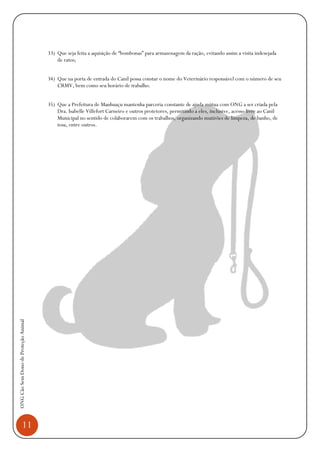 11
ONGCãoSemDonodeProteçãoAnimal
33) Que seja feita a aquisição de “bombonas” para armazenagem da ração, evitando assim a visita indesejada
de ratos;
34) Que na porta de entrada do Canil possa constar o nome do Veterinário responsável com o número de seu
CRMV, bem como seu horário de trabalho.
35) Que a Prefeitura de Manhuaçu mantenha parceria constante de ajuda mútua com ONG a ser criada pela
Dra. Isabelle Villefort Carneiro e outros protetores, permitindo a eles, inclusive, acesso livre ao Canil
Municipal no sentido de colaborarem com os trabalhos, organizando mutirões de limpeza, de banho, de
tosa, entre outros.
 