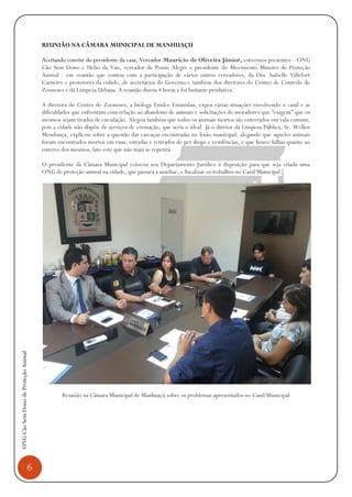 6
ONGCãoSemDonodeProteçãoAnimal
REUNIÃO NA CÂMARA MUNICIPAL DE MANHUAÇU
Aceitando convite do presidente da casa, Vereador Maurício de Oliveira Júnior, estivemos presentes – ONG
Cão Sem Dono e Hélio da Van, vereador de Pouso Alegre e presidente do Movimento Mineiro de Proteção
Animal - em reunião que contou com a participação de vários outros vereadores, da Dra. Isabelle Villefort
Carneiro e protetores da cidade, de secretários do Governo e também dos diretores do Centro de Controle de
Zoonoses e da Limpeza Urbana. A reunião durou 4 horas e foi bastante produtiva.
A diretora do Centro de Zoonoses, a bióloga Emilce Estanislau, expos várias situações envolvendo o canil e as
dificuldades que enfrentam com relação ao abandono de animais e solicitações de moradores que “exigem” que os
mesmos sejam tirados de circulação. Alegou também que todos os animais mortos são enterrados em vala comum,
pois a cidade não dispõe de serviços de cremação, que seria o ideal. Já o diretor da Limpeza Pública, Sr. Wellen
Mendonça, explicou sobre a questão das carcaças encontradas no lixão municipal, alegando que aqueles animais
foram encontrados mortos em ruas, estradas e retirados de pet shops e residências, e que houve falhas quanto ao
enterro dos mesmos, fato este que não mais se repetirá.
O presidente da Câmara Municipal colocou seu Departamento Jurídico à disposição para que seja criada uma
ONG de proteção animal na cidade, que passará a auxiliar, e fiscalizar os trabalhos no Canil Municipal.
Reunião na Câmara Municipal de Manhuaçu sobre os problemas apresentados no Canil Municipal
 