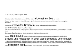 Free Font Manifesto Ellen Lupton, 2006
kleine aber wachsende Zahl Unternehmen Schriften für den allgemeinen Besitzentwirft
Gestalter Teil Open Source und Copyleft Bewegung (gleiche Lizenzbedingungen, Nutzungseinschränkungen beim weitergeben
verhindern)
Anregung der weltweiten Kreativitätan über eine kollektive Informationsteilung
Idee der Free Fonts - Gefahren und Notwendigkeit
nicht alle Schriften sollen frei zu Verfügung stehen, Typograf ist immernoch ein Beruf, der durch das öffnen jeglicher Schriften aussterben
könnte
die meisten Schriften dienen kleinen oder seltenen sprachlichen Gemeinschaften
explizites sozailes Ziel,es geht nicht um einen luxuriösen Erguss typographischer Variationen, sondern darum
Bildung und Austausch in einer Gesellschaft zu unterstützen
z.B. wenn in Entwicklungsländern Grafikdesigner in ihrer Region eine Typografische Kultur aufbauen wollen, benötigen sie mehr als ein
minimales Typografisches Vokabuar. Häufig wird dort auf Raubkopien zurückgegriffen. Frei zur Verfügung stehende Schriften sollen auf
einem bildenden Wegsollen Respekt und Verständnis für kommerzielle Nutzung aufbauen
 