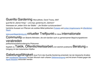 Guerilla Gardening Manualfesto, David Tracey, 2007
guerrilla für „kleiner Krieg“ – und engl. gardening für „Gärtnern“
Interesses am „wilden Grün der Städte“ - „die Straßen zurückzuerobern“
heimliche Aussaat von Pflanzen als subtiles Mittel politischen Protests und zivilen Ungehorsams im öffentlichen
Raum
www.guerillagardening.org virtueller Treffpunkt für diese internationale
Community von Botanik-Aktivisten, die sich darüber auch zu gemeinsamen Begrünungsaktionen
verabreden
politische/soziale/künstlerische Phänomen
Kapiteln zu Taktik, Öffentlichkeitsarbeit und natürlich praktischer Beratung im
Umgang mit den botanischen Waffen
Gabelungsfähigkeit neue Form des Guerilla Gardening entwickelt, bei der klassische Ansätze
von moralischer Ökonomie mit dem Wunsch nach urbaner Selbstversorgung und mit einem Protest gegen die
Agrar-Industrie verbunden werden
 