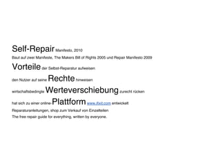 Self-RepairManifesto, 2010
Baut auf zwei Manifeste, The Makers Bill of Rights 2005 und Repair Manifesto 2009
Vorteileder Selbst-Reparatur aufweisen
den Nutzer auf seine Rechtehinweisen
wirtschaftsbedingte Werteverschiebungzurecht rücken
hat sich zu einer online-Plattformwww.ifixit.com entwickelt
Reparaturanleitungen, shop zum Verkauf von Einzelteilen
The free repair guide for everything, written by everyone.
 