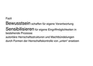 Fazit
Bewusstsein schaffen für eigene Verantwortung
Sensibilisieren für eigene Eingriffmöglichkeiten in
bestehende Prozesse
autoritäre Herrschaftsstrukturen und Machtbündelungen
durch Formen der Herrschaftskontrolle von „unten“ ersetzen
 