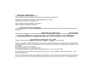 das Hacker-Manifest 1986
"Hacker" (hacken = tippen) - "eine Person, die schnell Text in einen Computer eingeben kann"
veröffentlicht unter Pseudonym The Mentor im Phrack Magazine (freak und hack),
bekanntestes Untergrund-Hacker-Magazin der USA
große Verbreitung innerhalb Hackerkultur- Autor Leitfigur
bildet bis heute die Grundlage der Hacker-Ethik
verteidigt ethische Grundsätzeund vermittelt Aufbruchstimmung, damals unter jungen Computerenthusiasten
und Hackern
Artikel kritisiert die Gesellschaft, die versucht bestehende Machtverhältnissezu erhalten durch Kontrolle
und wirtschaftliche Ausbeutung von Information und Wissen
Offenheit - erstrebenswert freier gleichberechtigter Zugriffauf Informationen
Das ist nun unsere Welt... Die Welt der Elektronen und der Schalter, die Schönheit der Baud. Wir nutzen ein System, das bereits existiert,
ohne dafür zu bezahlen, was seinen Preis sowieso nicht wert ist, wenn es nicht in den Händen von Profitgeiern wäre. Und gerade ihr nennt
uns Kriminelle?
Wir erforschen... und ihr nennt uns Kriminelle.
Wir ersuchen das Wissen... und ihr nennt uns Kriminelle.
Wir existieren ohne Hautfarbe, ohne Nationalität, ohne religiöse Vorurteile... und ihr nennt uns Kriminelle.
Ihr baut Atombomben, ihr führt Kriege, ihr mordet, betrügt und lügt uns an, und lasst uns glauben, es wäre zu unserem Wohl... und wir
sollen die Kriminellen sein.
Ja, ich bin ein Krimineller. Mein Verbrechen ist Neugier. Mein Verbrechen ist, dass ich Menschen nach dem beurteile, was sie denken und
sagen, und nicht nach dem, wie sie aussehen. Mein Verbrechen ist, dass ich über euch stehe, etwas, was ihr mir nie vergeben werdet.
 