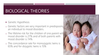 BIOLOGICAL THEORIES
 Genetic Hypothesis
o Genetic factors are very important in predisposing
an individual to mood disorders.
o The lifetime risk for the children of one parent with
mood disorder is 27% and of both parents with
mood disorder is 74%
o The concordance rate for monozygotic twins is
65% and for dizygotic twins is 15%
 