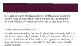  Biochemical theories
Increased amounts of norepinephrine, serotonin and dopamine
activity cause an elevation in mood and two phases of bipolar
disorder whereas decreased amounts lead to depressed mood
 Neuroendocrine disturbance
Mood is also affected by the thyroid gland. Approximately 5-10% of
clients with abnormally low level of thyroid hormones suffer from a
chronic mood disorder. Client with a mild , symptom- free form of
hypothyroidism are more vulnerable to depressed mood than the
average person.
 